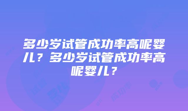 多少岁试管成功率高呢婴儿？多少岁试管成功率高呢婴儿？