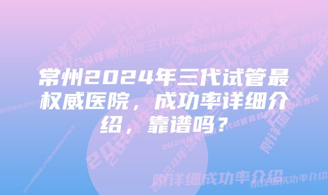 常州2024年三代试管最权威医院，成功率详细介绍，靠谱吗？