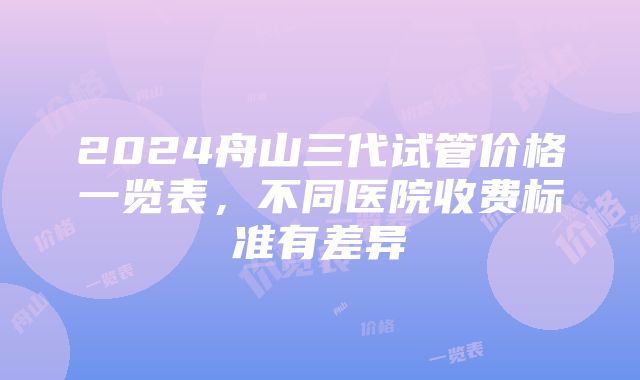 2024舟山三代试管价格一览表，不同医院收费标准有差异