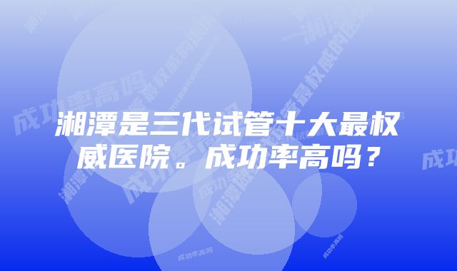 湘潭是三代试管十大最权威医院。成功率高吗？