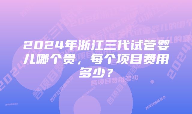 2024年浙江三代试管婴儿哪个贵，每个项目费用多少？