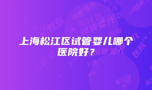 上海松江区试管婴儿哪个医院好？