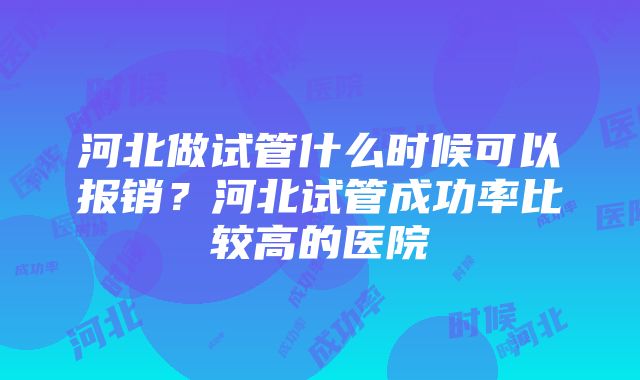 河北做试管什么时候可以报销？河北试管成功率比较高的医院