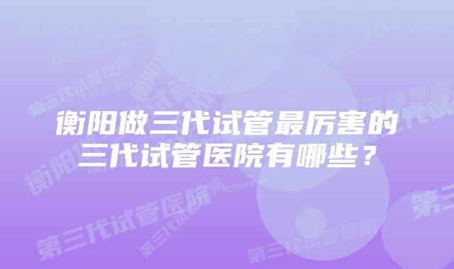 衡阳做三代试管最厉害的三代试管医院有哪些？