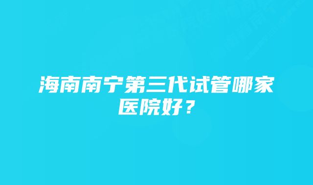 海南南宁第三代试管哪家医院好？