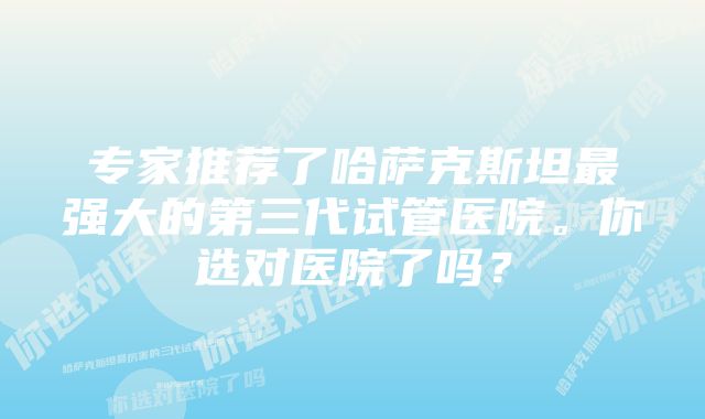 专家推荐了哈萨克斯坦最强大的第三代试管医院。你选对医院了吗？