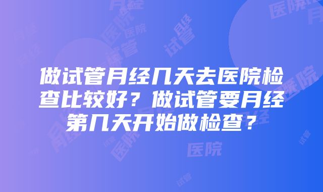 做试管月经几天去医院检查比较好？做试管要月经第几天开始做检查？