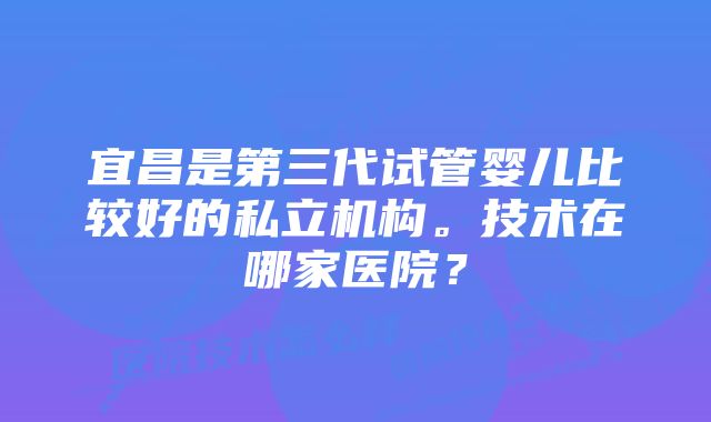 宜昌是第三代试管婴儿比较好的私立机构。技术在哪家医院？