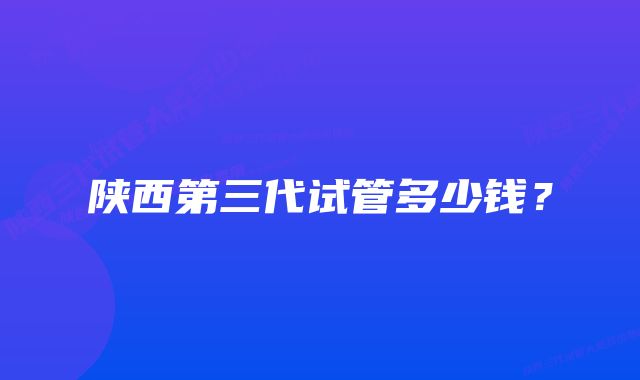 陕西第三代试管多少钱？