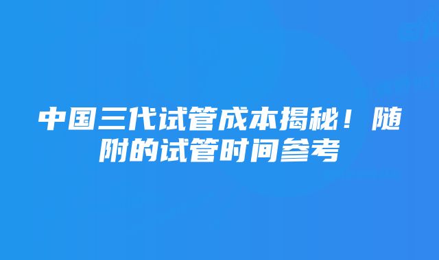 中国三代试管成本揭秘！随附的试管时间参考