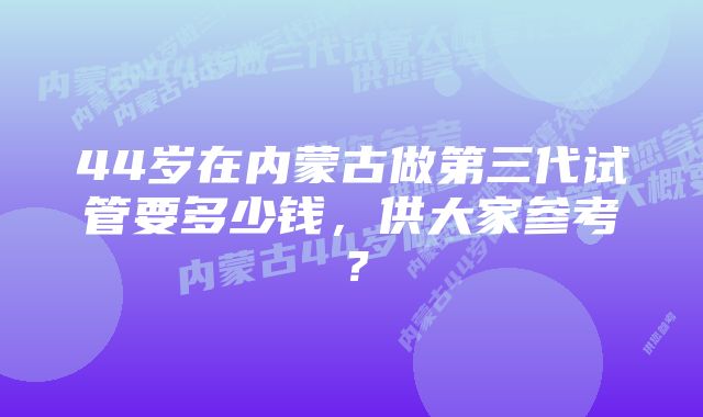 44岁在内蒙古做第三代试管要多少钱，供大家参考？