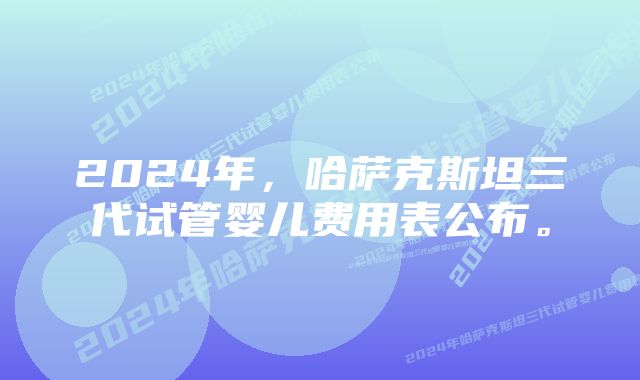 2024年，哈萨克斯坦三代试管婴儿费用表公布。