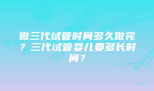 做三代试管时间多久做完？三代试管婴儿要多长时间？