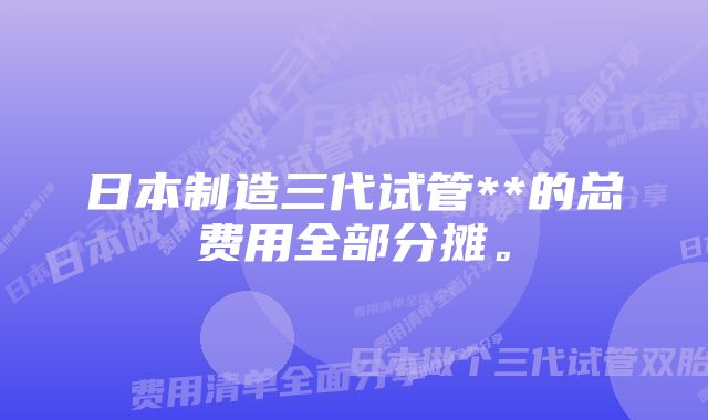 日本制造三代试管**的总费用全部分摊。