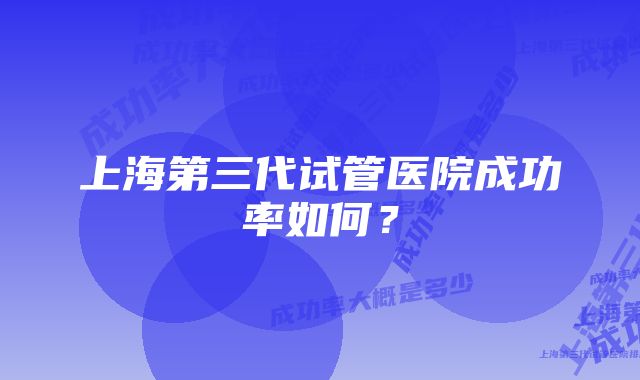 上海第三代试管医院成功率如何？