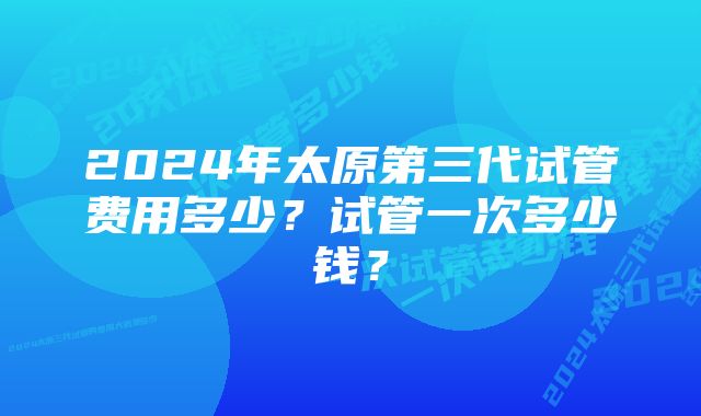 2024年太原第三代试管费用多少？试管一次多少钱？