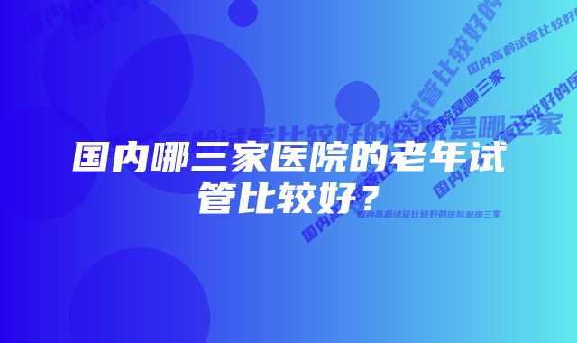 国内哪三家医院的老年试管比较好？