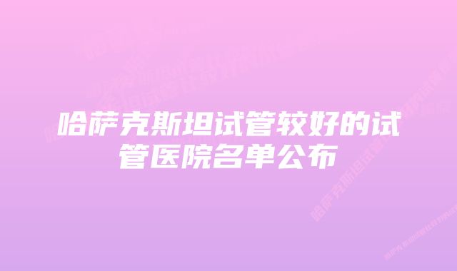 哈萨克斯坦试管较好的试管医院名单公布