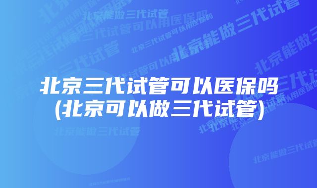 北京三代试管可以医保吗(北京可以做三代试管)