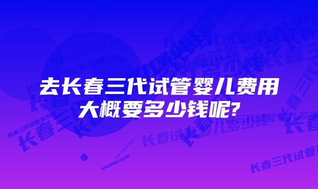 去长春三代试管婴儿费用大概要多少钱呢?