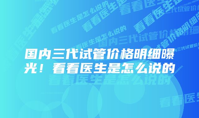 国内三代试管价格明细曝光！看看医生是怎么说的