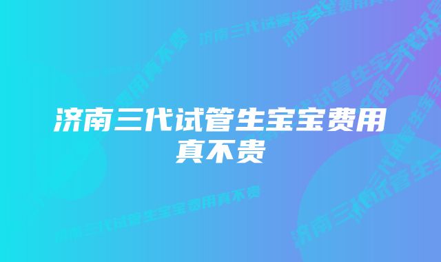 济南三代试管生宝宝费用真不贵