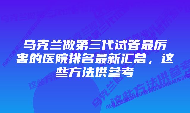 乌克兰做第三代试管最厉害的医院排名最新汇总，这些方法供参考