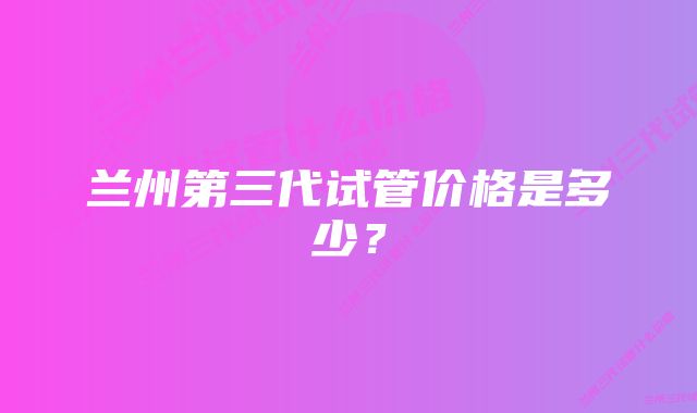 兰州第三代试管价格是多少？