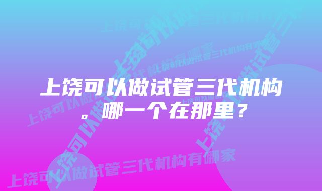 上饶可以做试管三代机构。哪一个在那里？