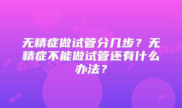 无精症做试管分几步？无精症不能做试管还有什么办法？