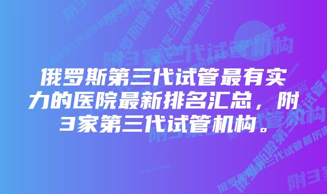 俄罗斯第三代试管最有实力的医院最新排名汇总，附3家第三代试管机构。