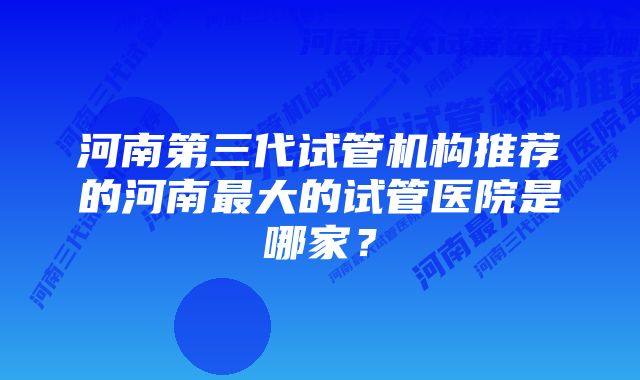 河南第三代试管机构推荐的河南最大的试管医院是哪家？