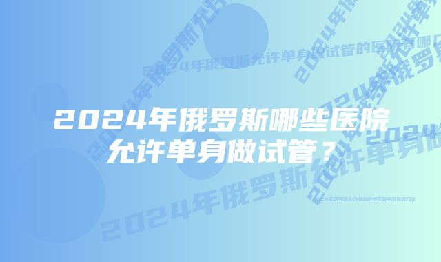 2024年俄罗斯哪些医院允许单身做试管？