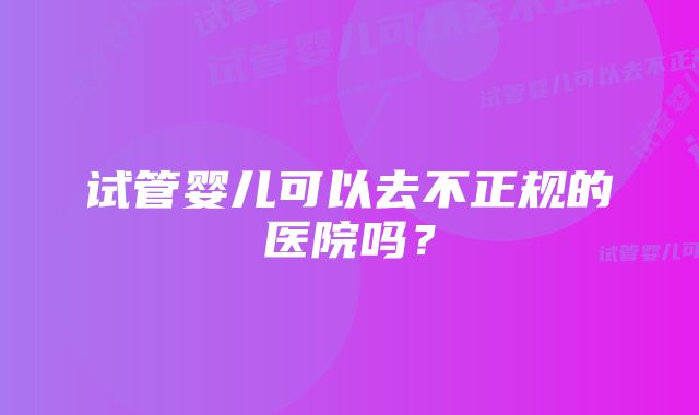 试管婴儿可以去不正规的医院吗？