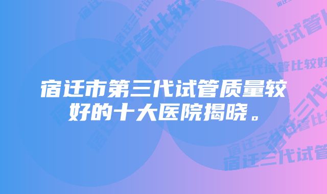 宿迁市第三代试管质量较好的十大医院揭晓。