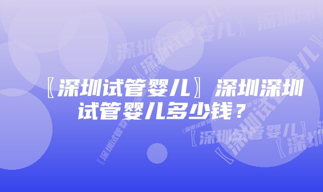 〖深圳试管婴儿〗深圳深圳试管婴儿多少钱？