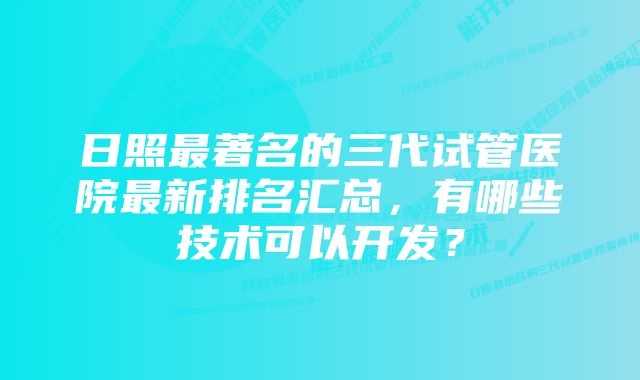 日照最著名的三代试管医院最新排名汇总，有哪些技术可以开发？