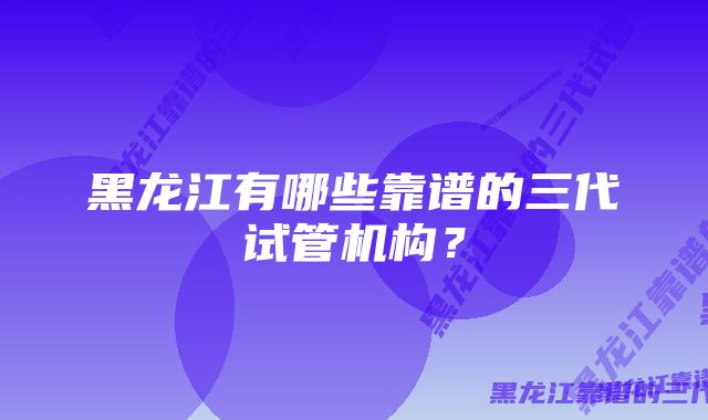 黑龙江有哪些靠谱的三代试管机构？