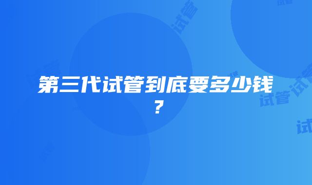 第三代试管到底要多少钱？