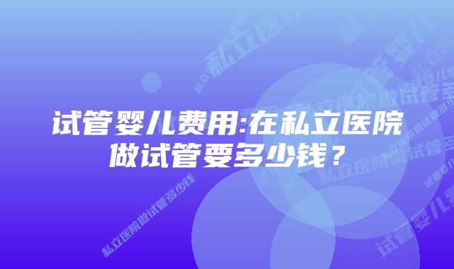 试管婴儿费用:在私立医院做试管要多少钱？