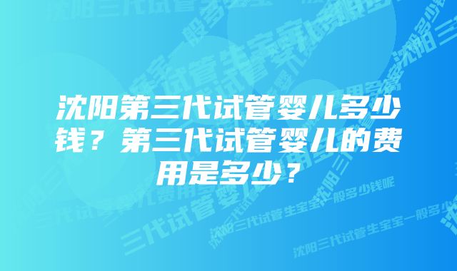 沈阳第三代试管婴儿多少钱？第三代试管婴儿的费用是多少？