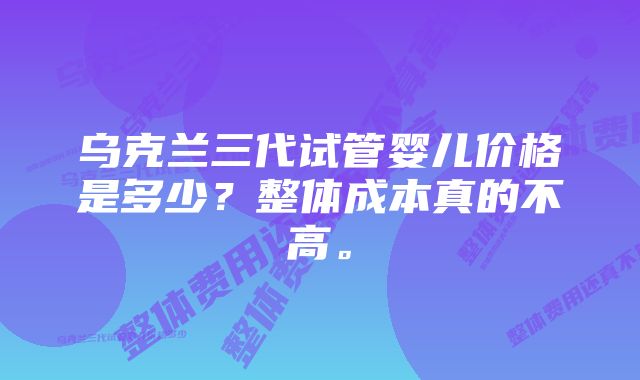 乌克兰三代试管婴儿价格是多少？整体成本真的不高。