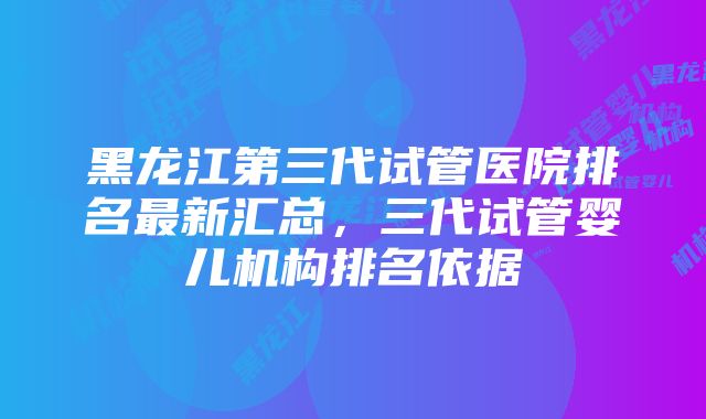 黑龙江第三代试管医院排名最新汇总，三代试管婴儿机构排名依据