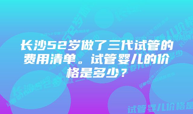 长沙52岁做了三代试管的费用清单。试管婴儿的价格是多少？