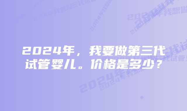 2024年，我要做第三代试管婴儿。价格是多少？