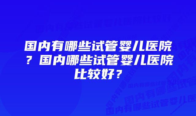 国内有哪些试管婴儿医院？国内哪些试管婴儿医院比较好？