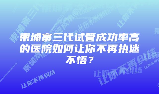 柬埔寨三代试管成功率高的医院如何让你不再执迷不悟？