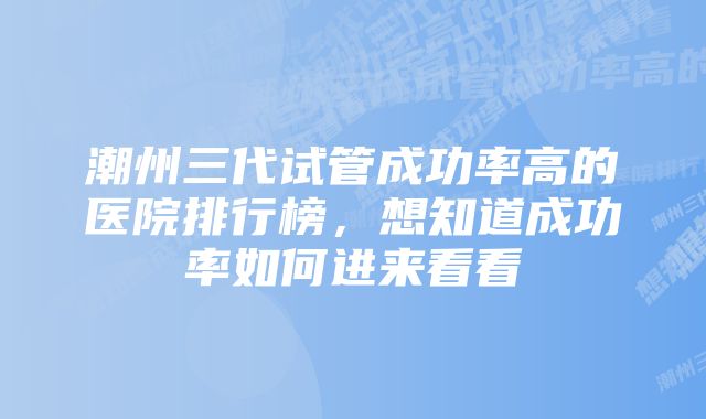 潮州三代试管成功率高的医院排行榜，想知道成功率如何进来看看