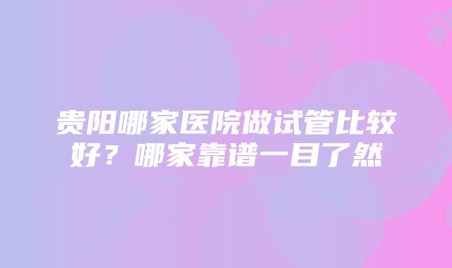 贵阳哪家医院做试管比较好？哪家靠谱一目了然