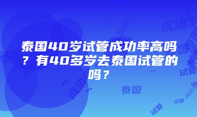 泰国40岁试管成功率高吗？有40多岁去泰国试管的吗？